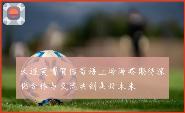 大连英博贺信寄语上海海港期待深化合作与交流共创美好未来