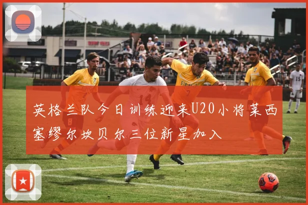 英格兰队今日训练迎来U20小将莱西塞缪尔坎贝尔三位新星加入