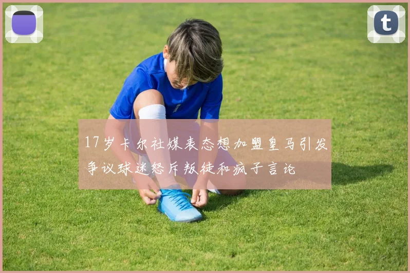 17岁卡尔社媒表态想加盟皇马引发争议球迷怒斥叛徒和疯子言论