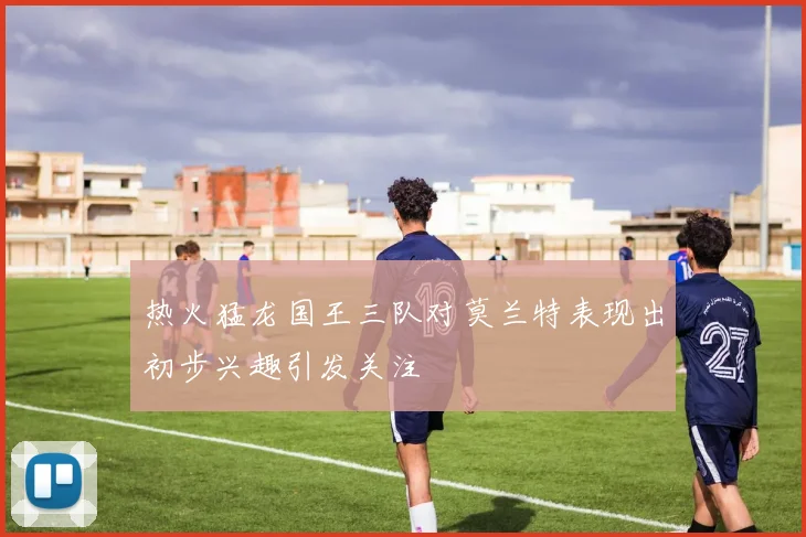 热火猛龙国王三队对莫兰特表现出初步兴趣引发关注