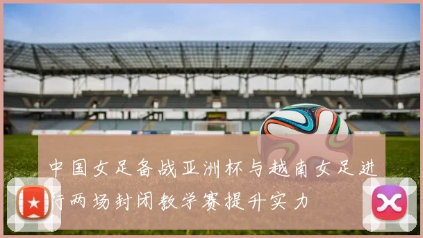 中国女足备战亚洲杯与越南女足进行两场封闭教学赛提升实力