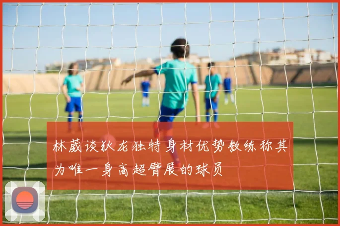 林葳谈狄龙独特身材优势教练称其为唯一身高超臂展的球员