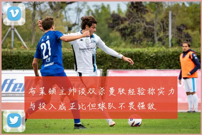 布莱顿主帅谈双杀曼联经验称实力与投入成正比但球队不畏强敌