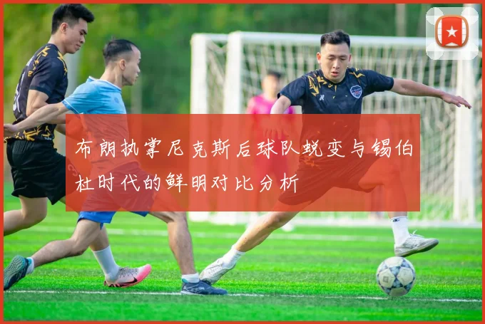 布朗执掌尼克斯后球队蜕变与锡伯杜时代的鲜明对比分析