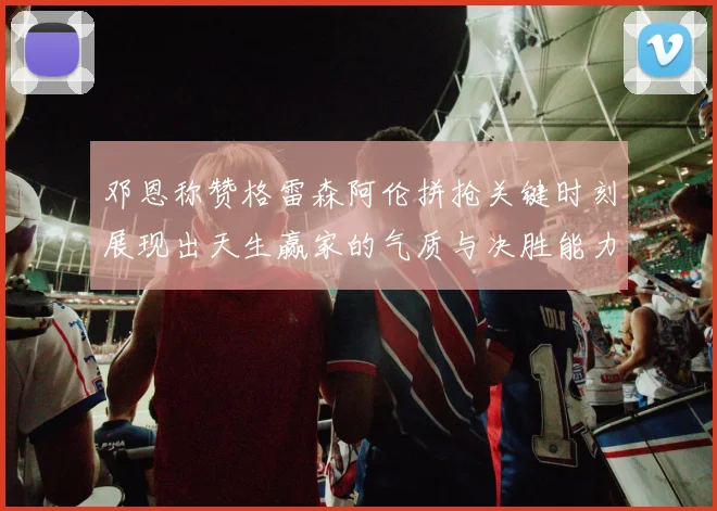 邓恩称赞格雷森阿伦拼抢关键时刻展现出天生赢家的气质与决胜能力