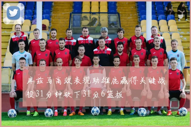 库兹马高效表现助雄鹿赢得关键战役31分钟砍下31分6篮板