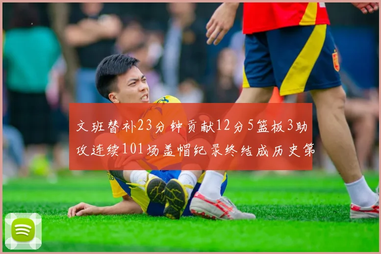 文班替补23分钟贡献12分5篮板3助攻连续101场盖帽纪录终结成历史第3