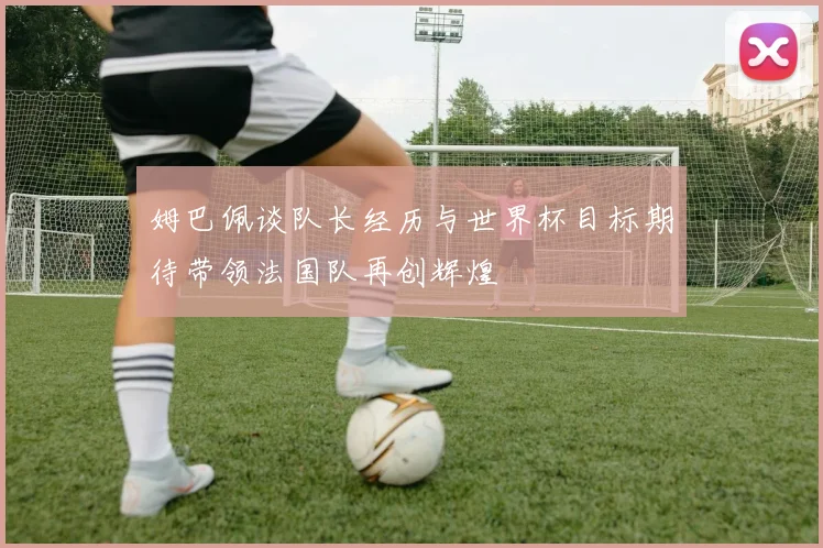 姆巴佩谈队长经历与世界杯目标期待带领法国队再创辉煌