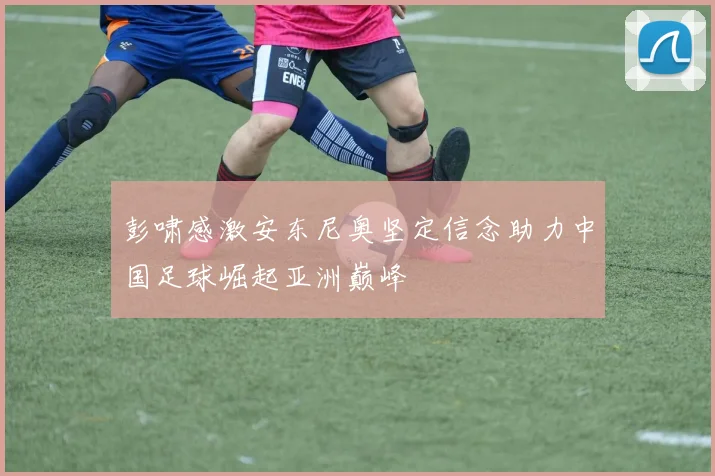 彭啸感激安东尼奥坚定信念助力中国足球崛起亚洲巅峰