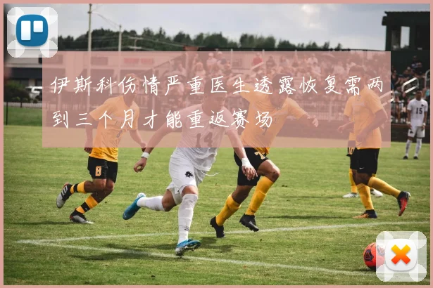 伊斯科伤情严重医生透露恢复需两到三个月才能重返赛场