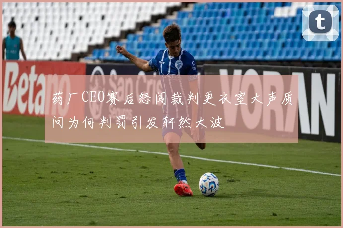 药厂CEO赛后怒闯裁判更衣室大声质问为何判罚引发轩然大波