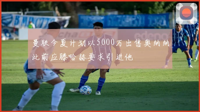 曼联今夏计划以5000万出售奥纳纳此前应滕哈赫要求引进他