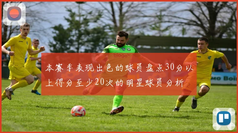 本赛季表现出色的球员盘点30分以上得分至少20次的明星球员分析