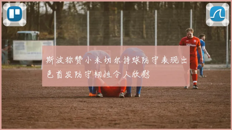 斯波称赞小米切尔持球防守表现出色首发防守韧性令人欣慰