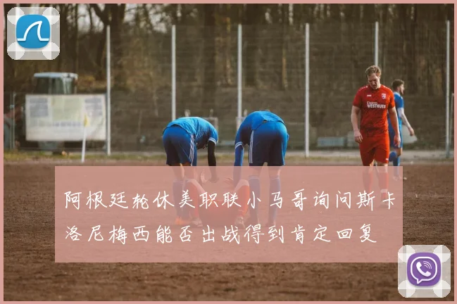 阿根廷轮休美职联小马哥询问斯卡洛尼梅西能否出战得到肯定回复