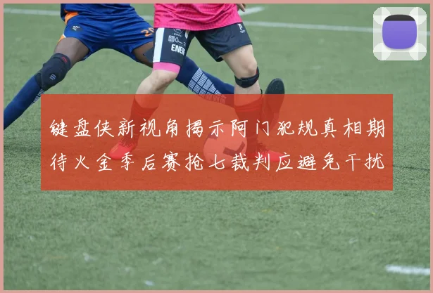 键盘侠新视角揭示阿门犯规真相期待火金季后赛抢七裁判应避免干扰比赛