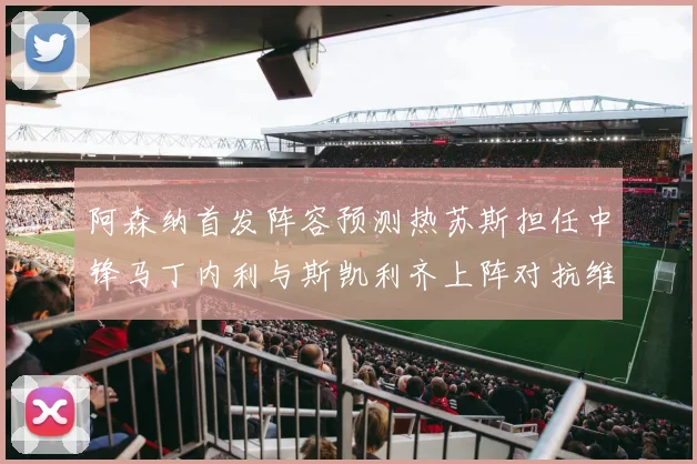 阿森纳首发阵容预测热苏斯担任中锋马丁内利与斯凯利齐上阵对抗维拉