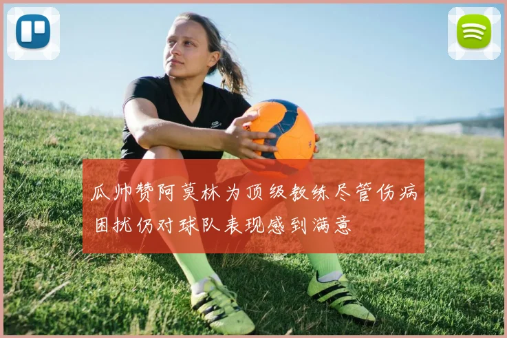 瓜帅赞阿莫林为顶级教练尽管伤病困扰仍对球队表现感到满意