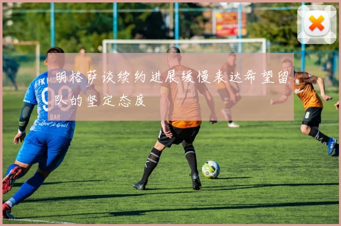 明格萨谈续约进展缓慢表达希望留队的坚定态度