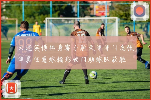 大连英博热身赛小胜天津津门虎张华晨任意球精彩破门助球队获胜