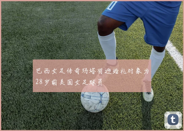 巴西女足传奇玛塔将迎婚礼对象为28岁前美国女足球员