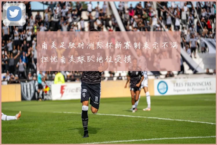 南美足联对洲际杯新赛制表示不满担忧南美球队地位受损