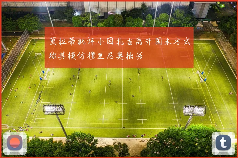 莫拉蒂批评小因扎吉离开国米方式称其模仿穆里尼奥拙劣