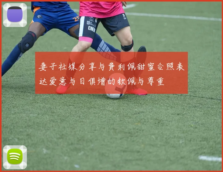 妻子社媒分享与费利佩甜蜜合照表达爱意与日俱增的钦佩与尊重