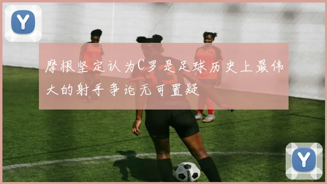 摩根坚定认为C罗是足球历史上最伟大的射手争论无可置疑