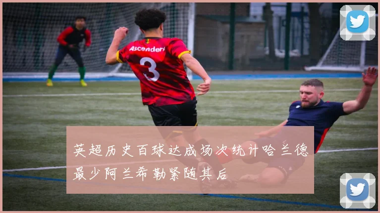 英超历史百球达成场次统计哈兰德最少阿兰希勒紧随其后