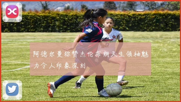 阿德尔曼称赞杰伦布朗天生领袖魅力令人印象深刻