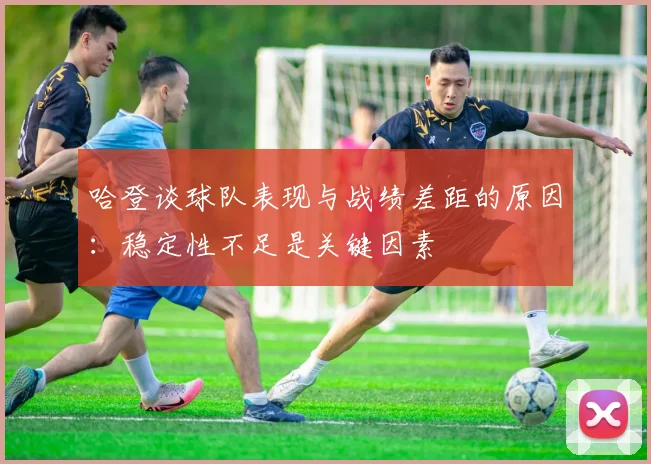 哈登谈球队表现与战绩差距的原因：稳定性不足是关键因素