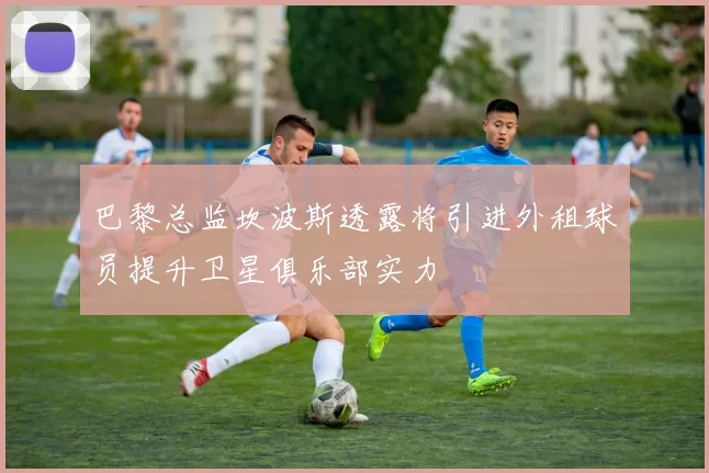 巴黎总监坎波斯透露将引进外租球员提升卫星俱乐部实力