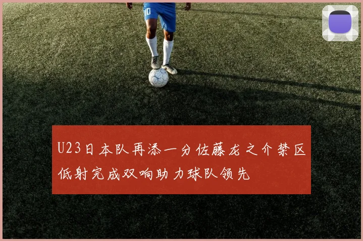 U23日本队再添一分佐藤龙之介禁区低射完成双响助力球队领先