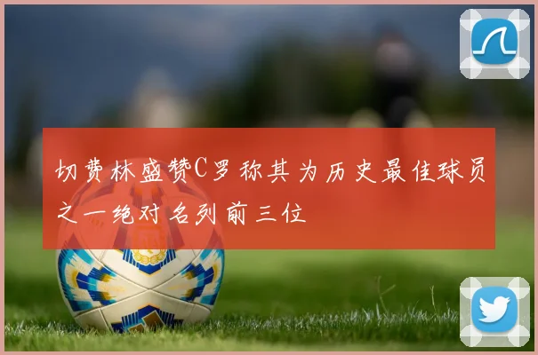 切费林盛赞C罗称其为历史最佳球员之一绝对名列前三位
