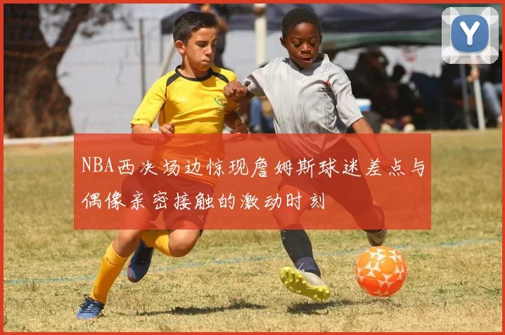 NBA西决场边惊现詹姆斯球迷差点与偶像亲密接触的激动时刻