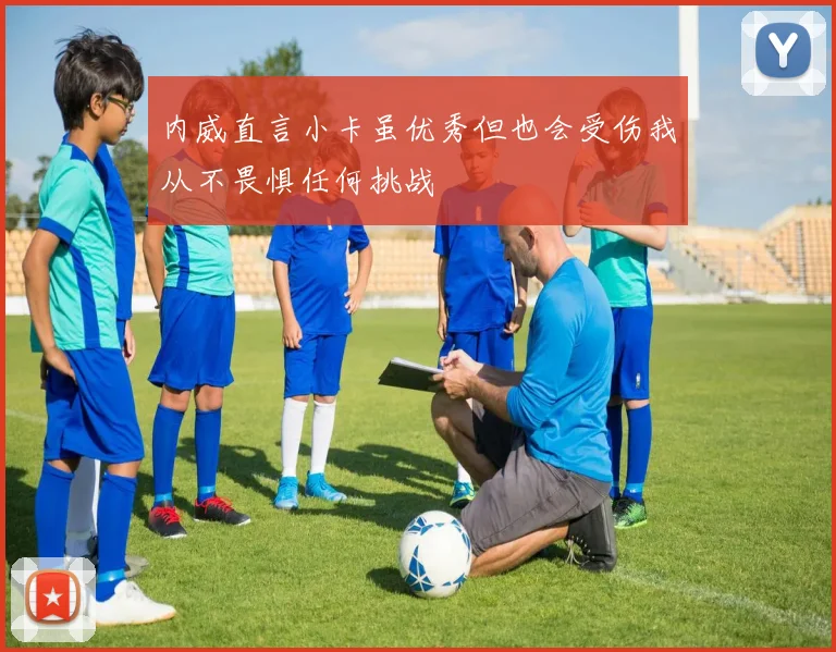 内威直言小卡虽优秀但也会受伤我从不畏惧任何挑战