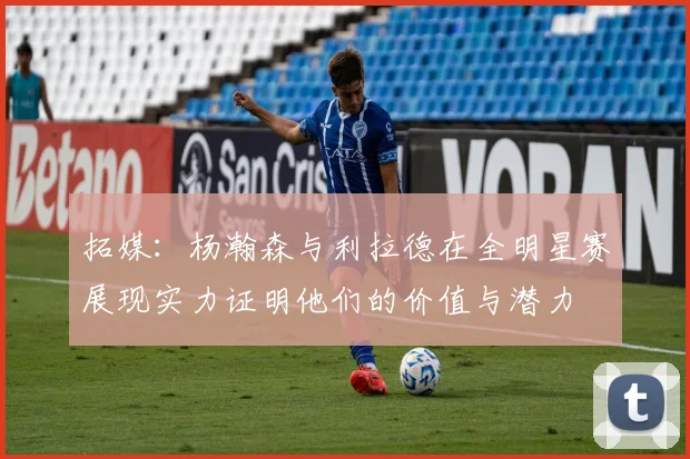 拓媒：杨瀚森与利拉德在全明星赛展现实力证明他们的价值与潜力