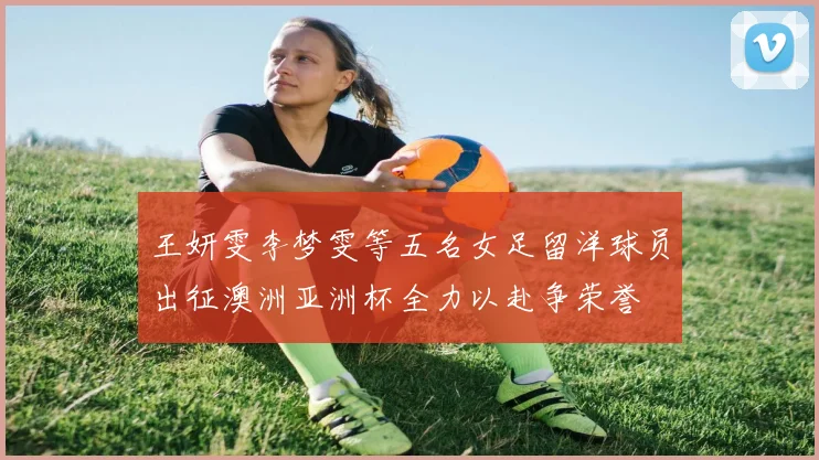 王妍雯李梦雯等五名女足留洋球员出征澳洲亚洲杯全力以赴争荣誉