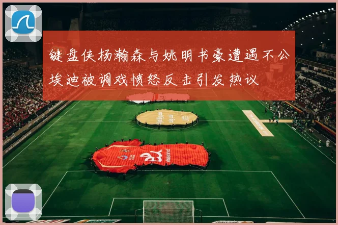 键盘侠杨瀚森与姚明书豪遭遇不公埃迪被调戏愤怒反击引发热议