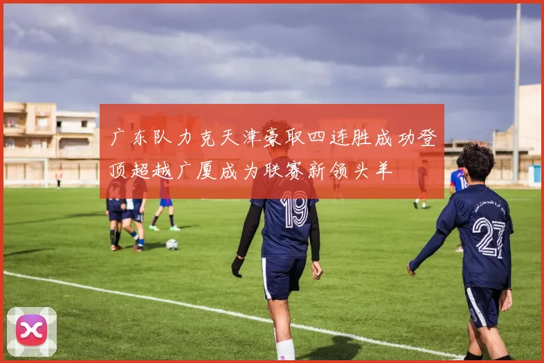 广东队力克天津豪取四连胜成功登顶超越广厦成为联赛新领头羊