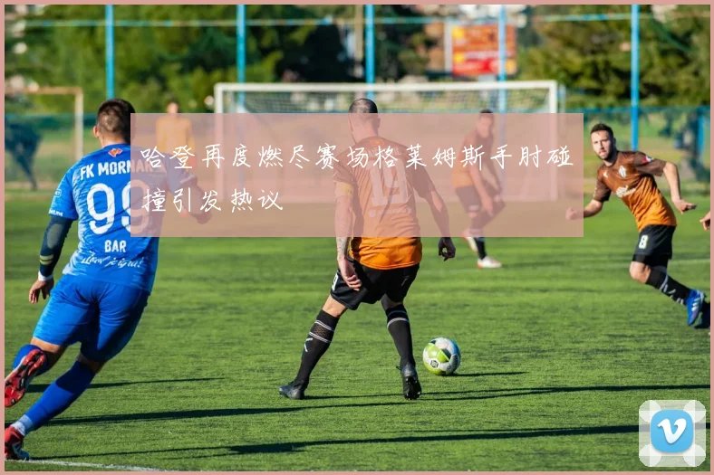 哈登再度燃尽赛场格莱姆斯手肘碰撞引发热议