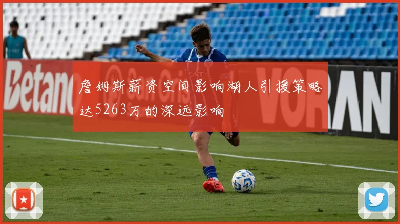 詹姆斯薪资空间影响湖人引援策略达5263万的深远影响